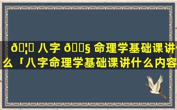 🦈 八字 🐧 命理学基础课讲什么「八字命理学基础课讲什么内容」